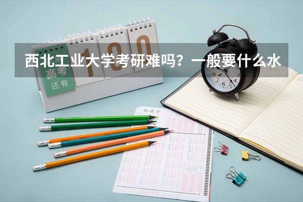 西北工业大学考研难吗？一般要什么水平才可以进入？