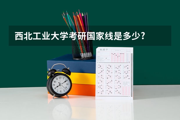 西北工业大学考研国家线是多少?
