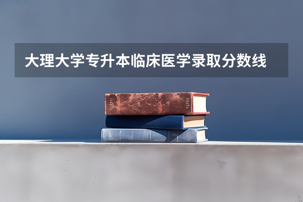 大理大学专升本临床医学录取分数线 大理大学临床医学分数线