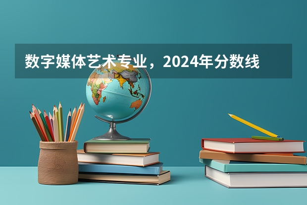 数字媒体艺术专业，2024年分数线会大涨吗？一文带你了解透彻