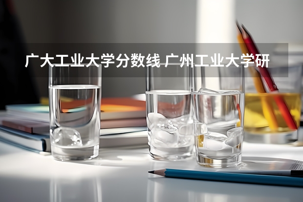 广大工业大学分数线 广州工业大学研究生录取分数线