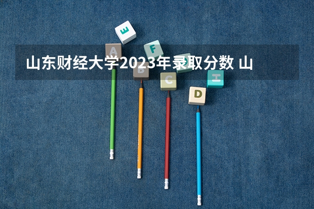 山东财经大学2023年录取分数 山东财经大学春考录取分数线