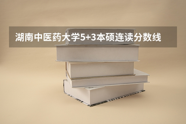 湖南中医药大学5+3本硕连读分数线 湖南中医药大学临床医学分数线