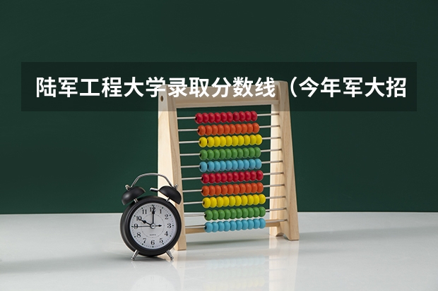 陆军工程大学录取分数线（今年军大招生分数线）