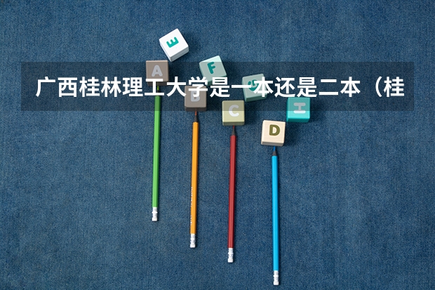 广西桂林理工大学是一本还是二本（桂林理工大学有专升本么）