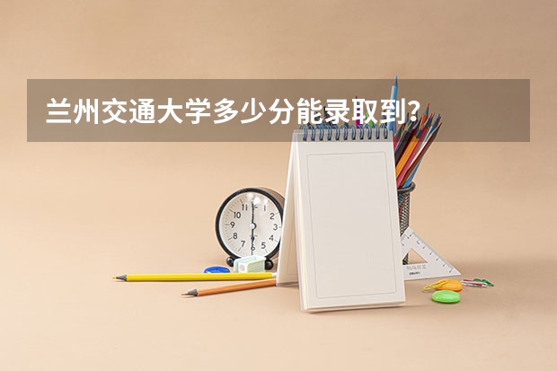 兰州交通大学多少分能录取到？