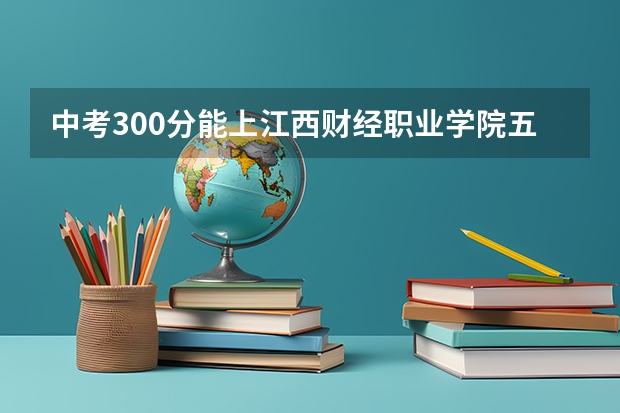 中考300分能上江西财经职业学院五年一贯制大专吗?
