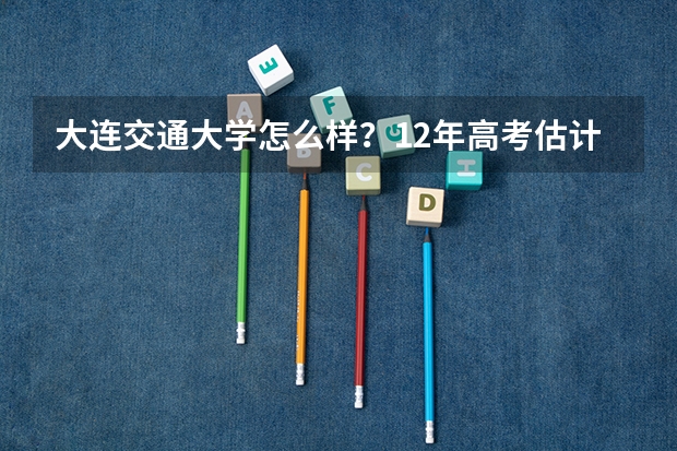大连交通大学怎么样？12年高考估计分数线会多少