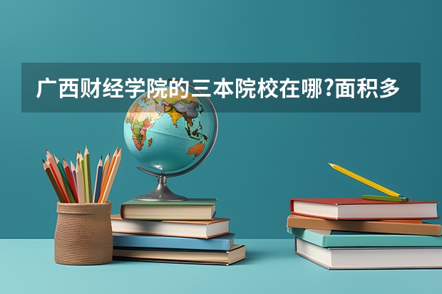 广西财经学院的三本院校在哪?面积多大？（我是学理科的，广西的三本院校那些比较好）