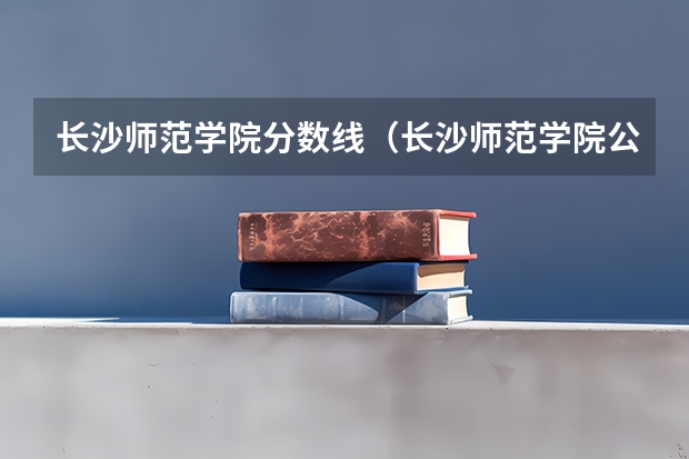 长沙师范学院分数线（长沙师范学院公费师范生录取分数线）