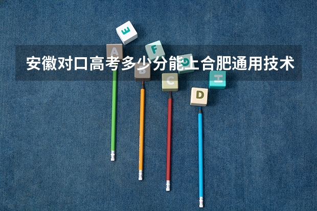 安徽对口高考多少分能上合肥通用技术学校