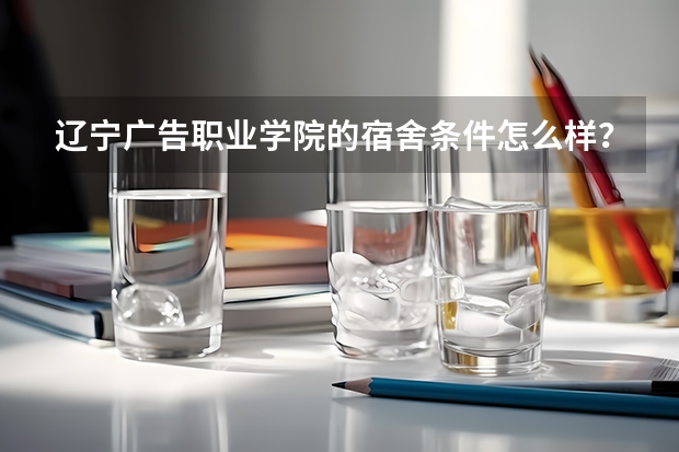 辽宁广告职业学院的宿舍条件怎么样？
