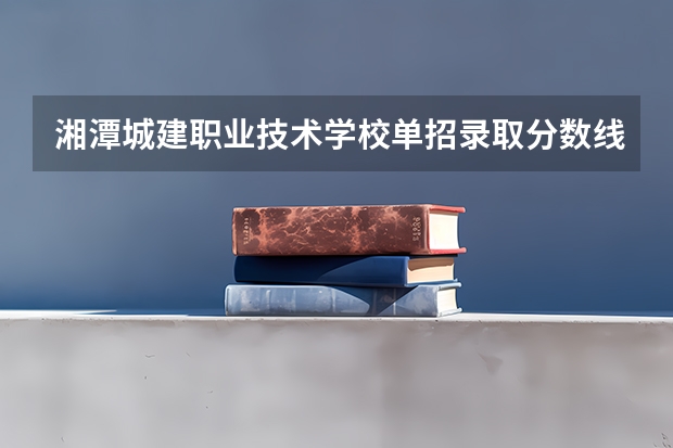 湘潭城建职业技术学校单招录取分数线 湖南城建职业技术学院建筑工程技术历年分数线