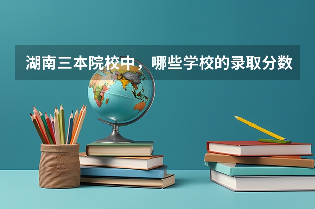 湖南三本院校中，哪些学校的录取分数相对较高？