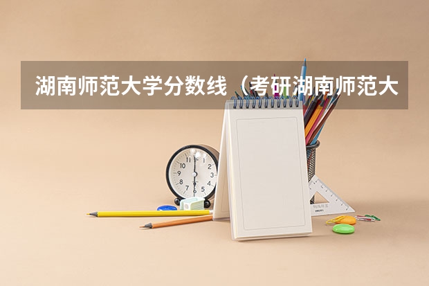 湖南师范大学分数线（考研湖南师范大学分数线） 湖南师范大学公费师范生录取分数线？