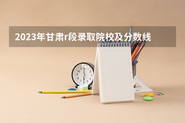 2023年甘肃r段录取院校及分数线(兰州市的大学排名一览表,附前三名录取分数线)