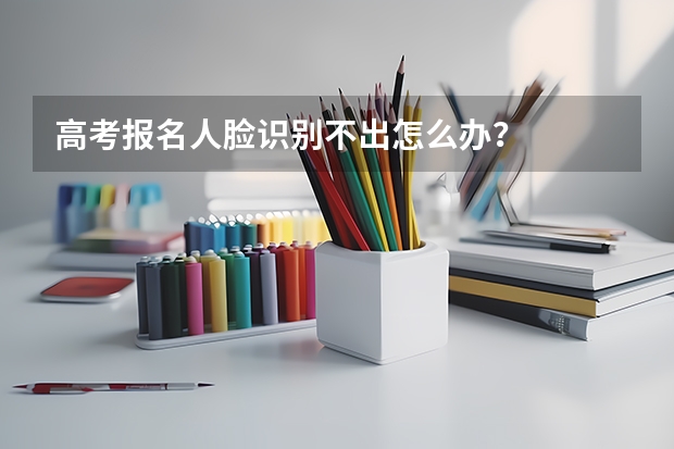 高考报名人脸识别不出怎么办？