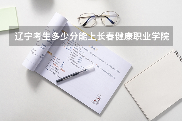 辽宁考生多少分能上长春健康职业学院