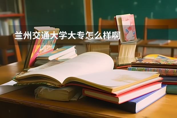 兰州交通大学大专怎么样啊