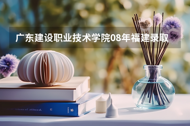 广东建设职业技术学院08年福建录取分数线（广东职业技术学院分数线）