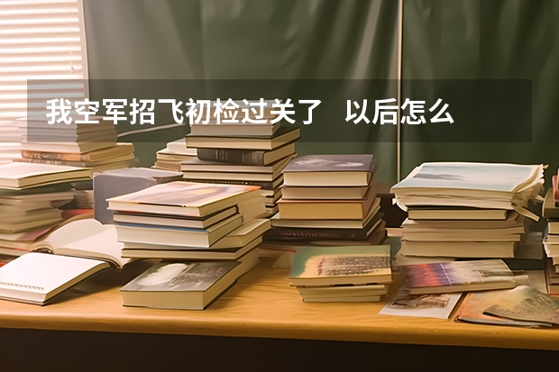 我空军招飞初检过关了   以后怎么办？