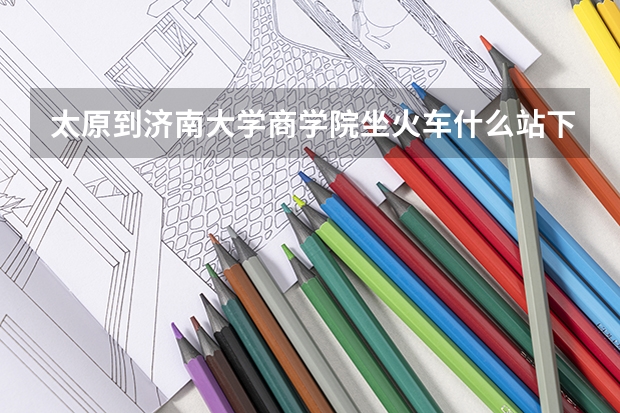 太原到济南大学商学院坐火车什么站下车最近