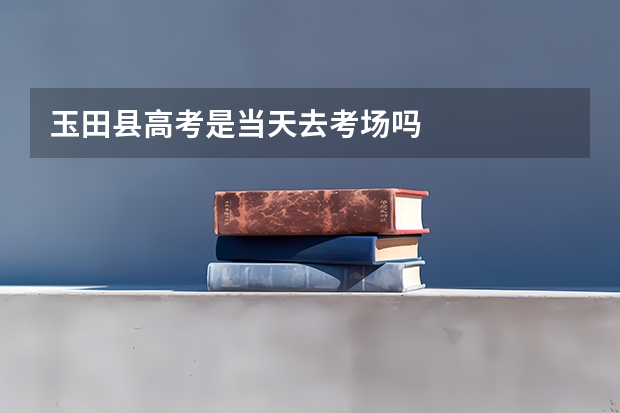 玉田县高考是当天去考场吗