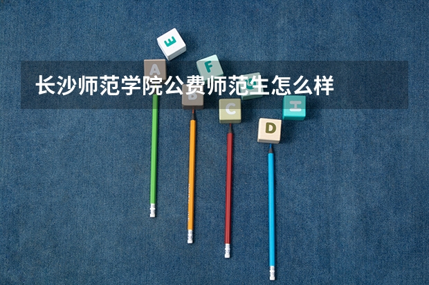长沙师范学院公费师范生怎么样