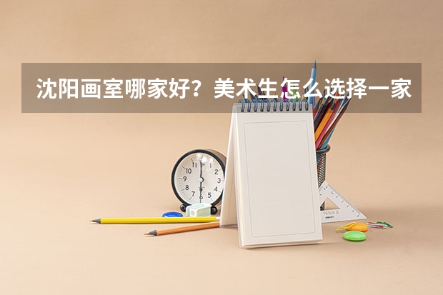 沈阳画室哪家好？美术生怎么选择一家靠谱的沈阳集训画室？
