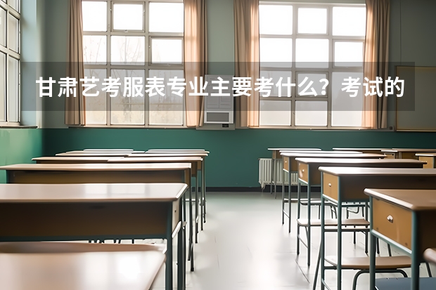 甘肃艺考服表专业主要考什么？考试的形式与要求是怎样的？