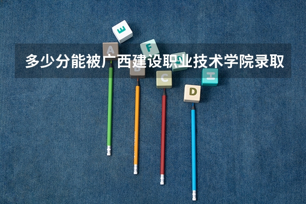 多少分能被广西建设职业技术学院录取