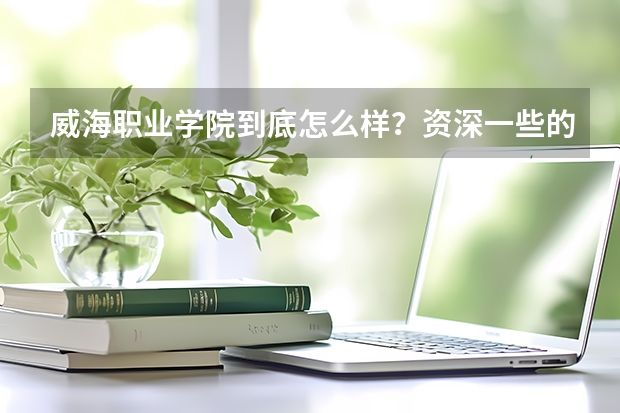 威海职业学院到底怎么样？资深一些的解答一下谢谢