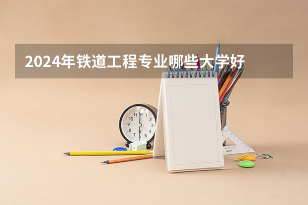 2024年铁道工程专业哪些大学好 哪些院校铁道工程专业强