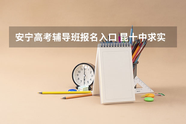 安宁高考辅导班报名入口 昆十中求实校区和安宁中学高考成绩哪所好