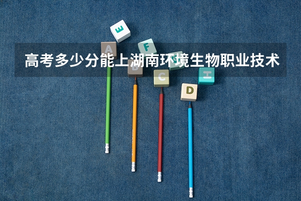 高考多少分能上湖南环境生物职业技术学院