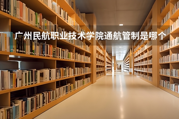 广州民航职业技术学院通航管制是哪个校区