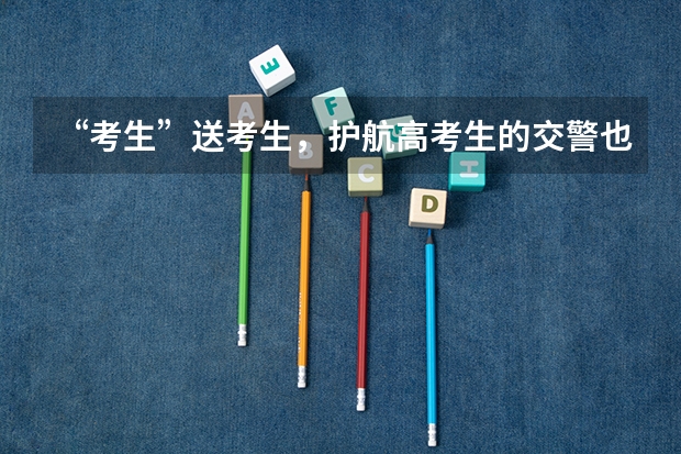 “考生”送考生，护航高考生的交警也是考生，交警考试为何能有时间送考？（医护人员为高考保驾护航文案）