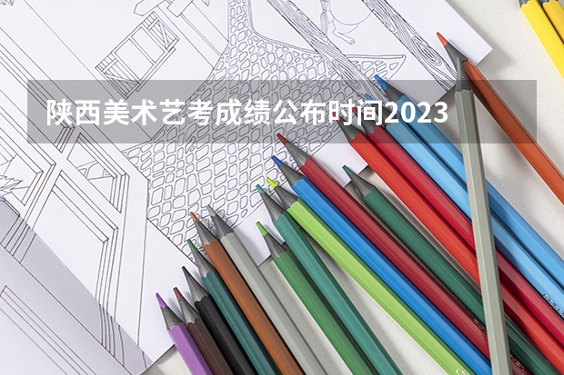 陕西美术艺考成绩公布时间2023 山西和陕西艺考哪边更难