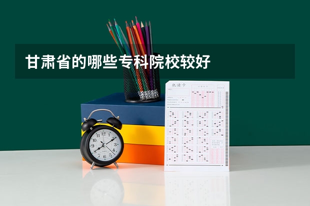 甘肃省的哪些专科院校较好