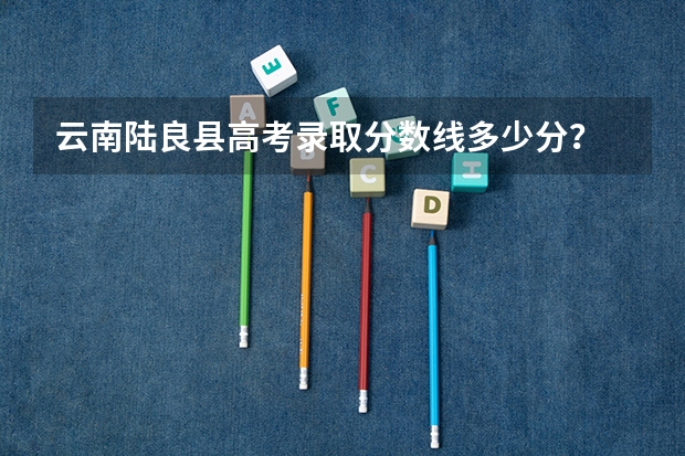 云南陆良县高考录取分数线多少分？