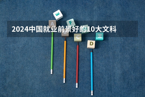 2024中国就业前景好的10大文科专业就业率排名（文科女生最好就业的专业排名）