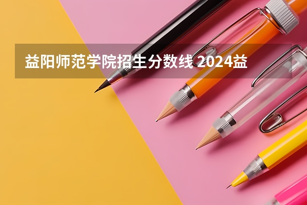 益阳师范学院招生分数线 2024益阳师范高等专科学校各专业录取分数线