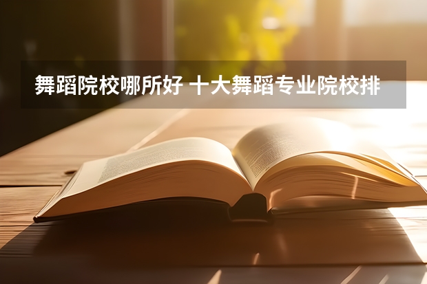 舞蹈院校哪所好 十大舞蹈专业院校排名及舞蹈艺术生在填报志愿要注意事项汇总 舞蹈艺考成绩排名
