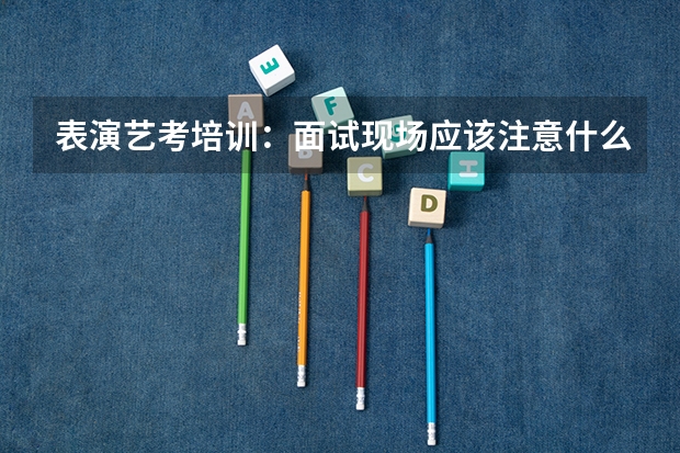 表演艺考培训：面试现场应该注意什么