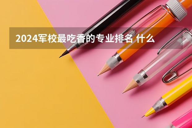 2024军校最吃香的专业排名 什么专业热门前景好