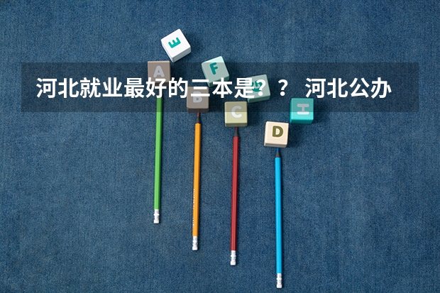 河北就业最好的三本是？？ 河北公办三本院校名单