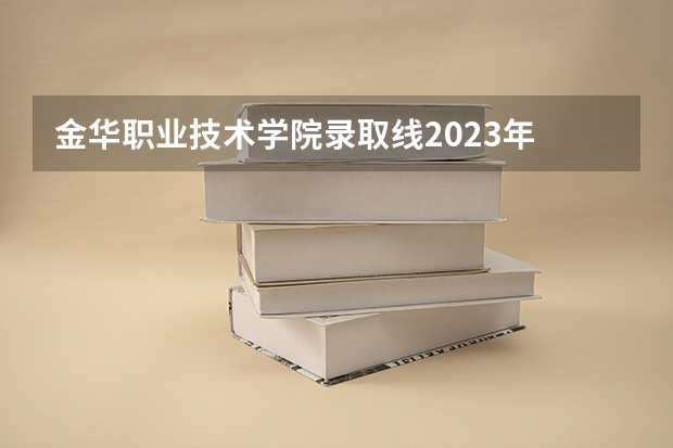 金华职业技术学院录取线2023年 金华哪所职业中学是跟金职院有联网的