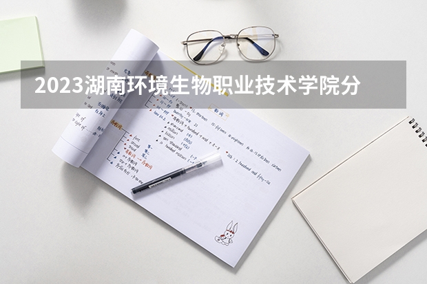 2023湖南环境生物职业技术学院分数线最低是多少