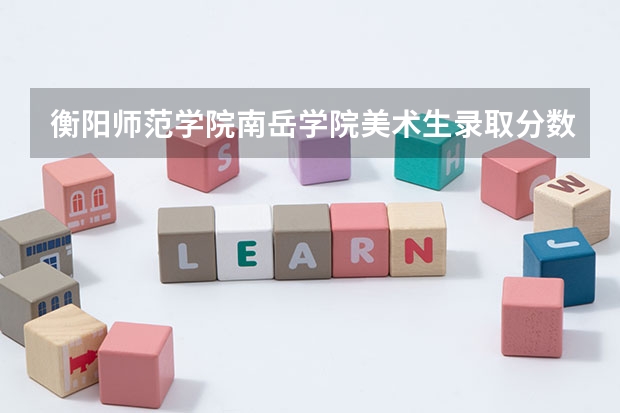 衡阳师范学院南岳学院美术生录取分数线 衡阳师范学院专升本分数线