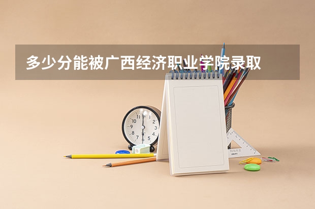 多少分能被广西经济职业学院录取